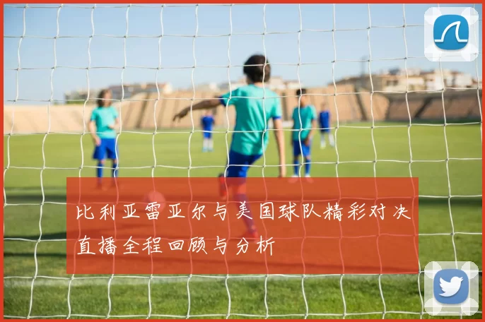 比利亚雷亚尔与美国球队精彩对决直播全程回顾与分析