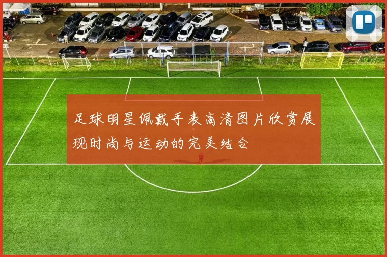 足球明星佩戴手表高清图片欣赏展现时尚与运动的完美结合