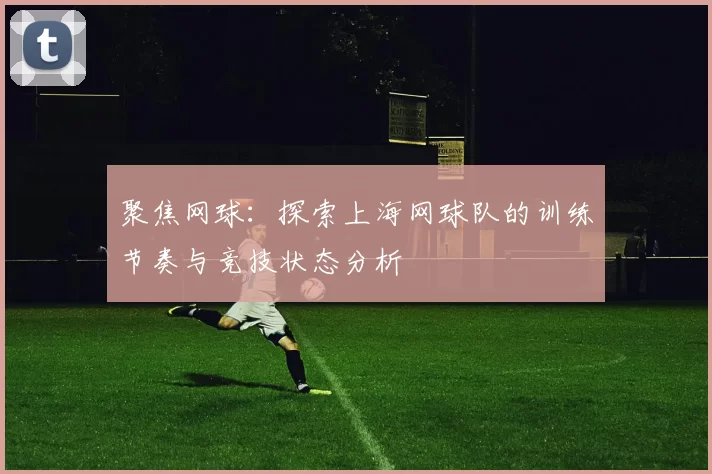 聚焦网球：探索上海网球队的训练节奏与竞技状态分析