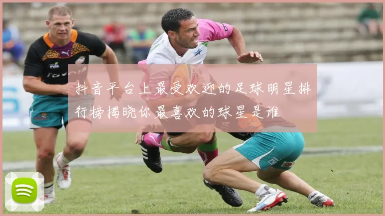 抖音平台上最受欢迎的足球明星排行榜揭晓你最喜欢的球星是谁