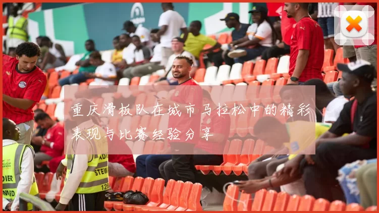 重庆滑板队在城市马拉松中的精彩表现与比赛经验分享