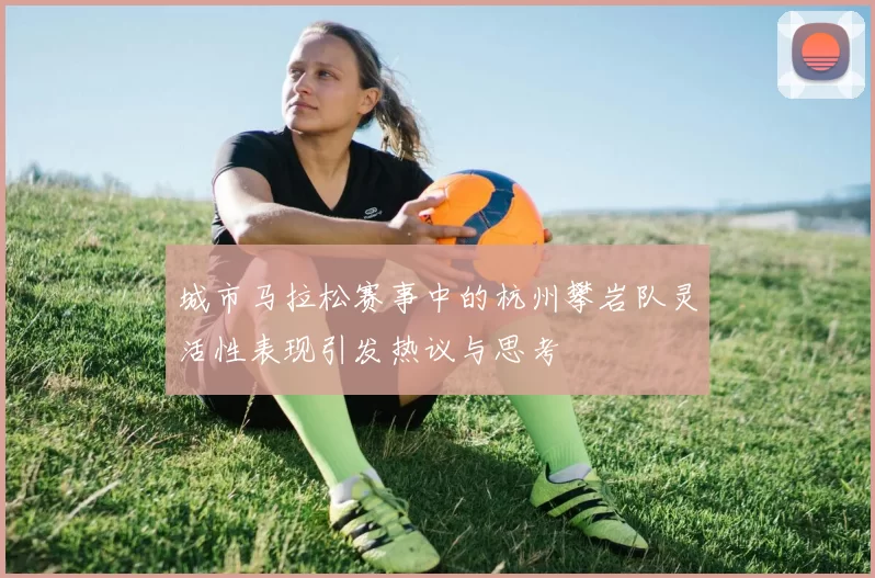 城市马拉松赛事中的杭州攀岩队灵活性表现引发热议与思考