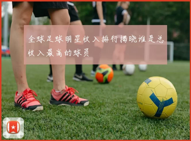 全球足球明星收入排行揭晓谁是总收入最高的球员