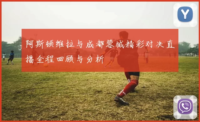 阿斯顿维拉与成都蓉城精彩对决直播全程回顾与分析