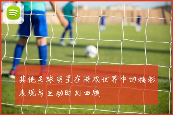 其他足球明星在游戏世界中的精彩表现与互动时刻回顾