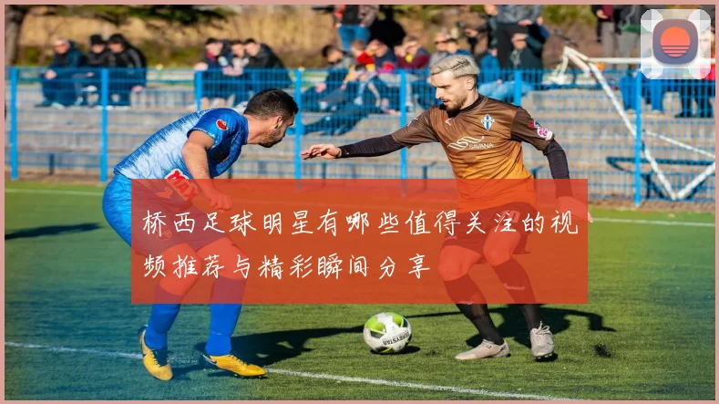 桥西足球明星有哪些值得关注的视频推荐与精彩瞬间分享