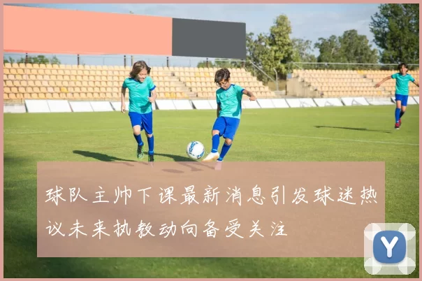 球队主帅下课最新消息引发球迷热议未来执教动向备受关注