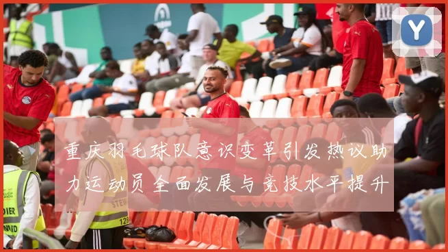 重庆羽毛球队意识变革引发热议助力运动员全面发展与竞技水平提升