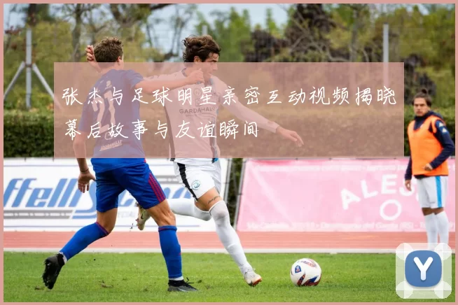 张杰与足球明星亲密互动视频揭晓幕后故事与友谊瞬间