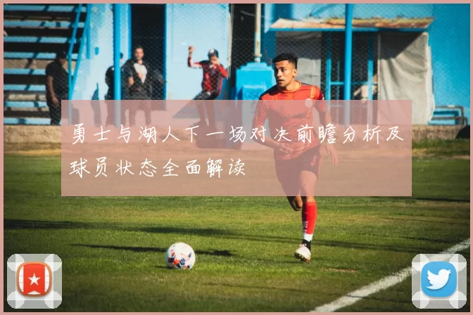 勇士与湖人下一场对决前瞻分析及球员状态全面解读