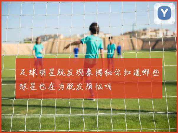 足球明星脱发现象揭秘你知道哪些球星也在为脱发烦恼吗