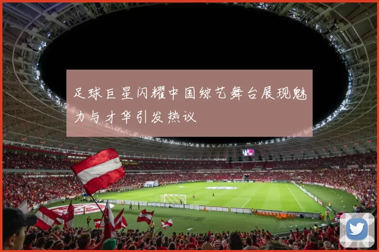 足球巨星闪耀中国综艺舞台展现魅力与才华引发热议
