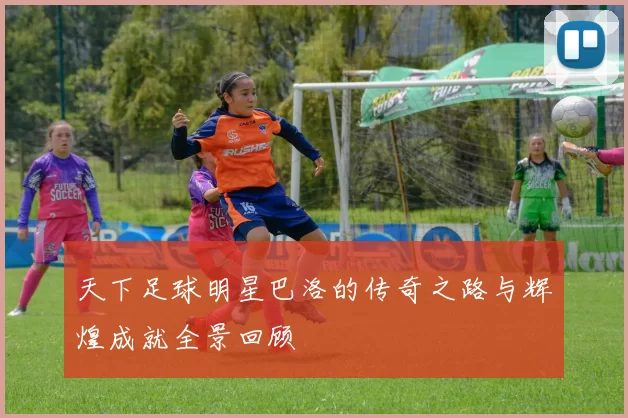 天下足球明星巴洛的传奇之路与辉煌成就全景回顾