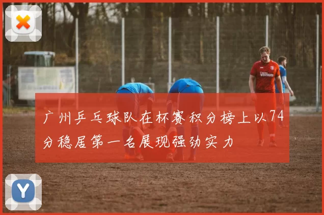 广州乒乓球队在杯赛积分榜上以74分稳居第一名展现强劲实力