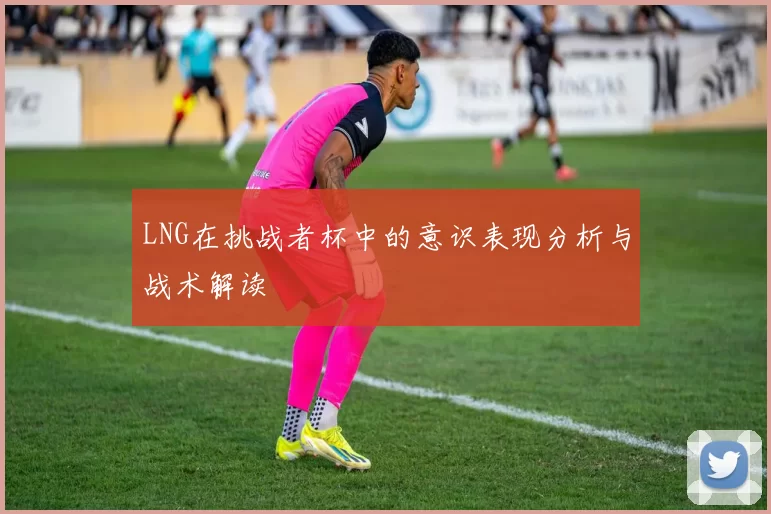 LNG在挑战者杯中的意识表现分析与战术解读