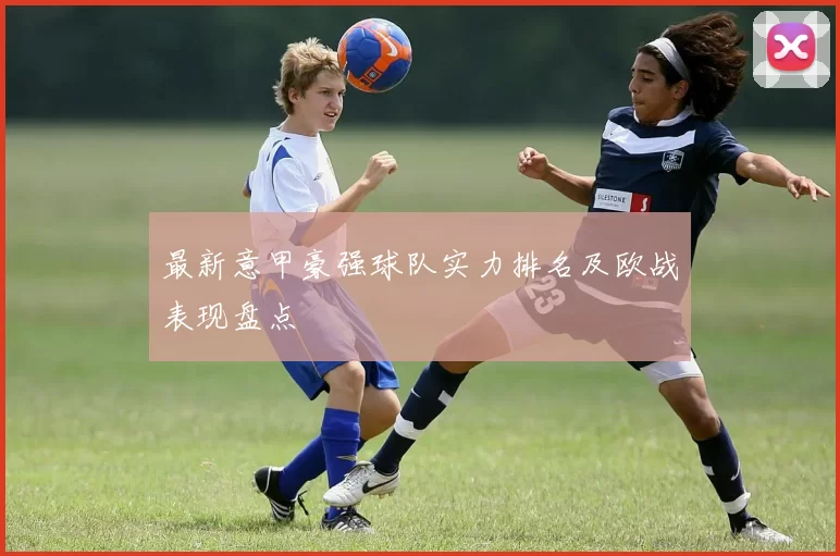最新意甲豪强球队实力排名及欧战表现盘点
