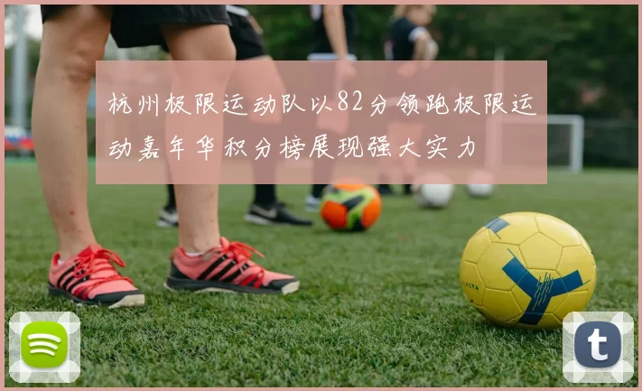 杭州极限运动队以82分领跑极限运动嘉年华积分榜展现强大实力