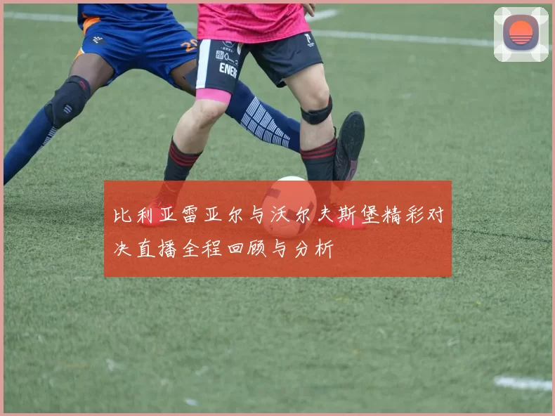 比利亚雷亚尔与沃尔夫斯堡精彩对决直播全程回顾与分析