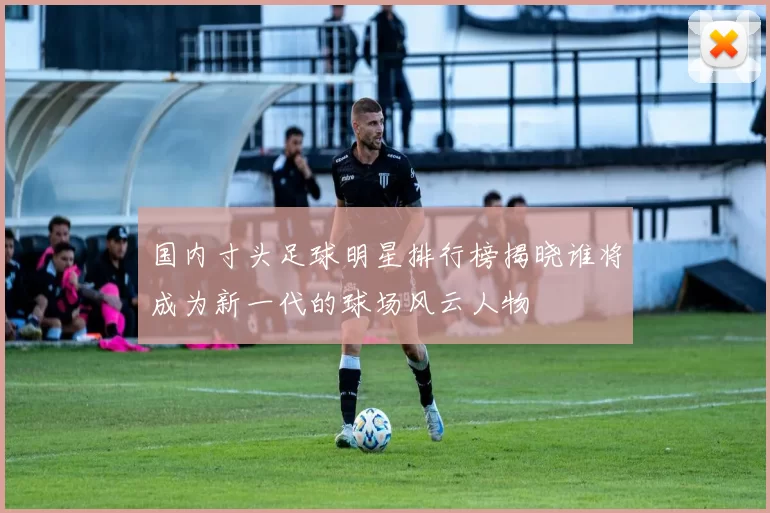 国内寸头足球明星排行榜揭晓谁将成为新一代的球场风云人物