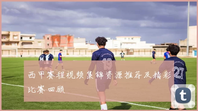 西甲赛程视频集锦资源推荐及精彩比赛回顾