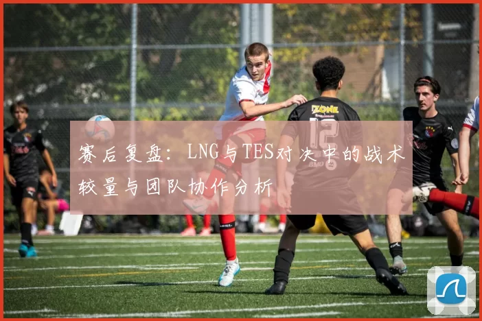 赛后复盘：LNG与TES对决中的战术较量与团队协作分析
