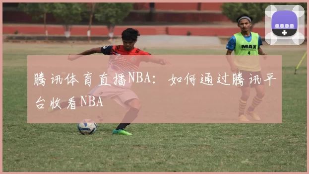 腾讯体育直播NBA：如何通过腾讯平台收看NBA