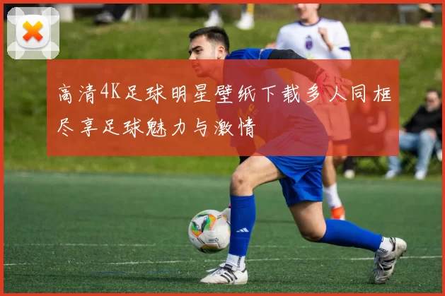 高清4K足球明星壁纸下载多人同框尽享足球魅力与激情
