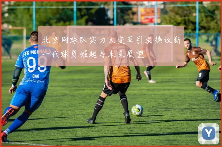 北京网球队实力大变革引发热议新一代球员崛起与未来展望