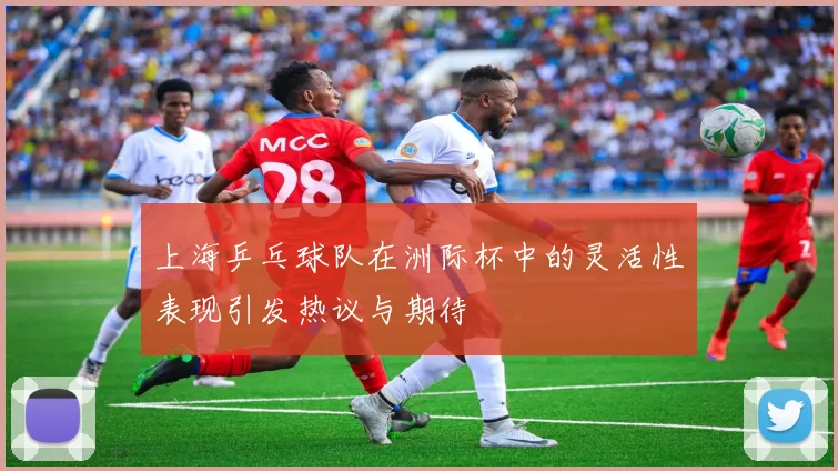 上海乒乓球队在洲际杯中的灵活性表现引发热议与期待