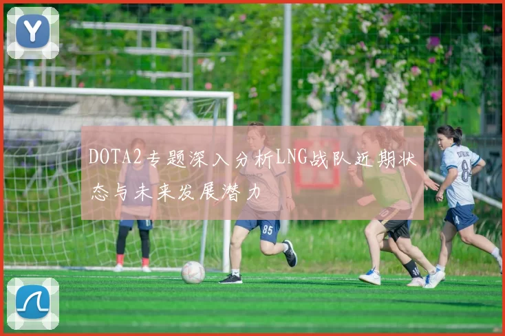 DOTA2专题深入分析LNG战队近期状态与未来发展潜力