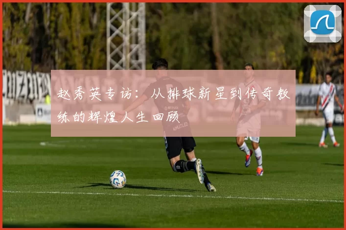 赵秀英专访：从排球新星到传奇教练的辉煌人生回顾