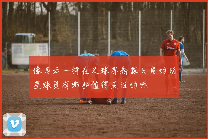 像马云一样在足球界崭露头角的明星球员有哪些值得关注的呢