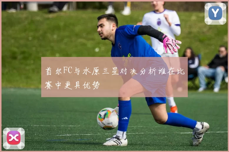 首尔FC与水原三星对决分析谁在比赛中更具优势