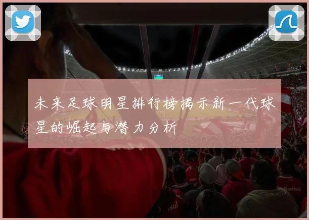 未来足球明星排行榜揭示新一代球星的崛起与潜力分析