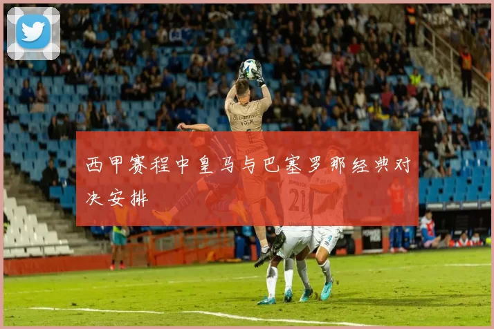西甲赛程中皇马与巴塞罗那经典对决安排