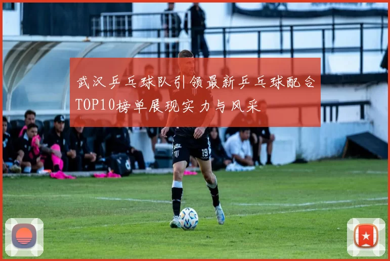 武汉乒乓球队引领最新乒乓球配合TOP10榜单展现实力与风采