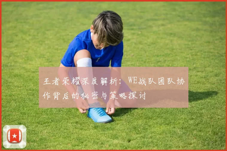 王者荣耀深度解析：WE战队团队协作背后的秘密与策略探讨