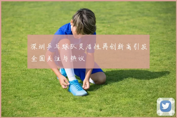 深圳乒乓球队灵活性再创新高引发全国关注与热议