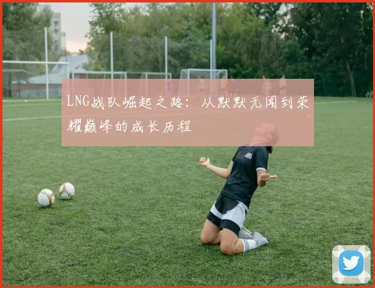 LNG战队崛起之路：从默默无闻到荣耀巅峰的成长历程