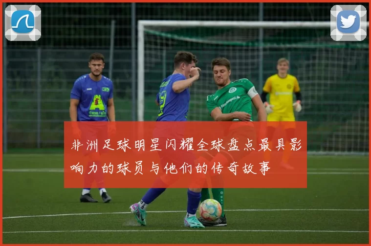 非洲足球明星闪耀全球盘点最具影响力的球员与他们的传奇故事