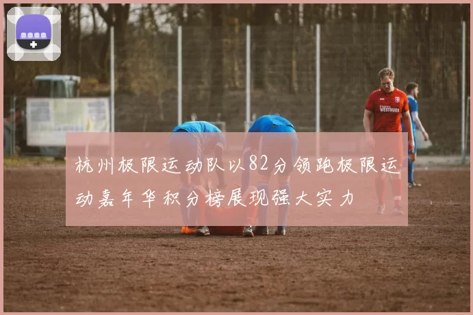 杭州极限运动队以82分领跑极限运动嘉年华积分榜展现强大实力