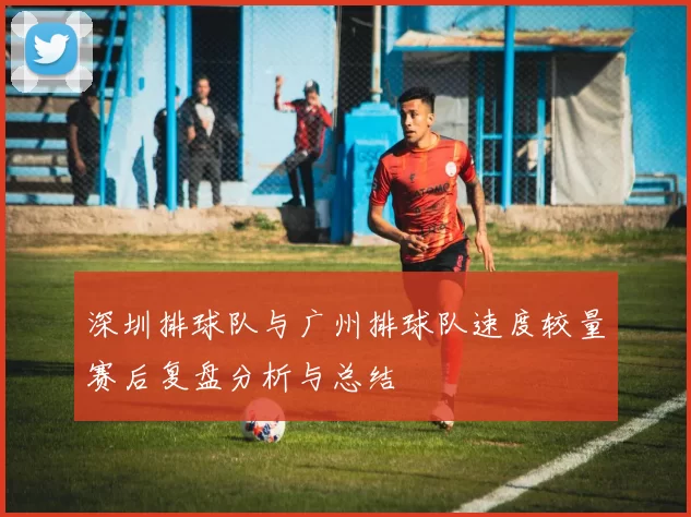 深圳排球队与广州排球队速度较量赛后复盘分析与总结