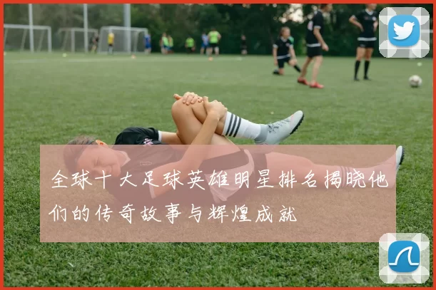全球十大足球英雄明星排名揭晓他们的传奇故事与辉煌成就