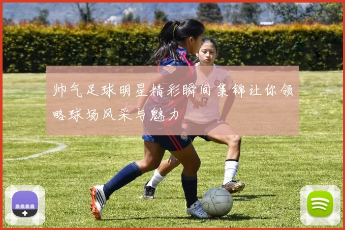 帅气足球明星精彩瞬间集锦让你领略球场风采与魅力