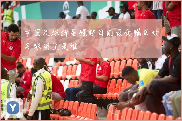 中国足球新星崛起目前最受瞩目的足球明星是谁