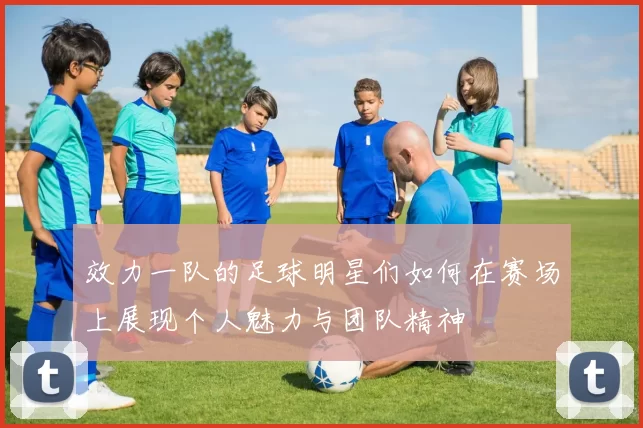 效力一队的足球明星们如何在赛场上展现个人魅力与团队精神