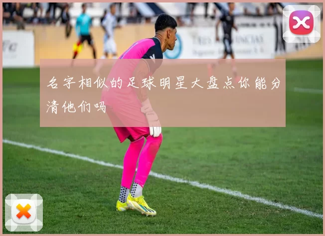 名字相似的足球明星大盘点你能分清他们吗
