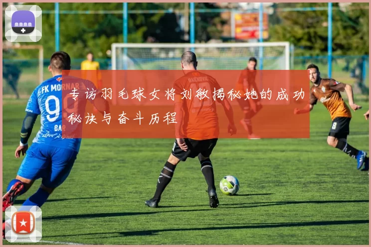 专访羽毛球女将刘敏揭秘她的成功秘诀与奋斗历程