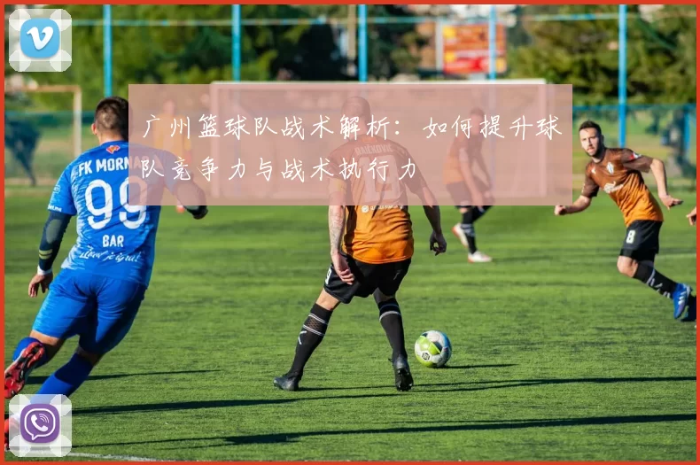 广州篮球队战术解析：如何提升球队竞争力与战术执行力