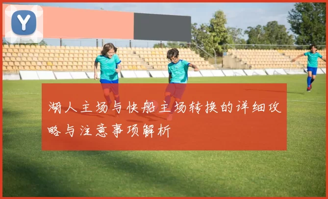 湖人主场与快船主场转换的详细攻略与注意事项解析